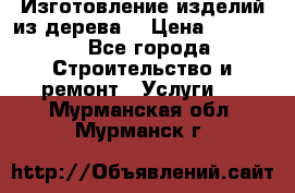 Изготовление изделий из дерева  › Цена ­ 10 000 - Все города Строительство и ремонт » Услуги   . Мурманская обл.,Мурманск г.